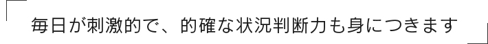 「毎日が刺激的で、的確な状況判断力も身につきます」
